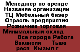 Менеджер по аренде › Название организации ­ ТЦ Мебельный базар › Отрасль предприятия ­ Розничная торговля › Минимальный оклад ­ 300 000 - Все города Работа » Вакансии   . Тыва респ.,Кызыл г.